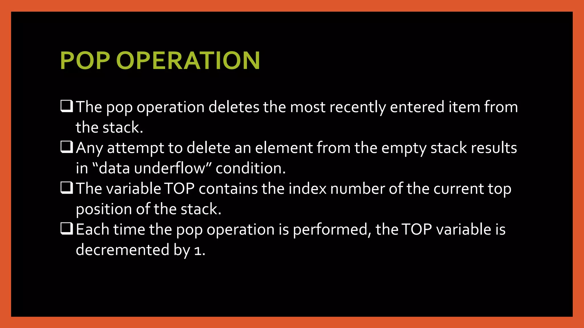 POP OPERATION
The pop operation deletes the most recently entered item from
the stack.
Any attempt to delete an element from the empty stack results
in “data underflow” condition.
The variableTOP contains the index number of the current top
position of the stack.
Each time the pop operation is performed, theTOP variable is
decremented by 1.
 