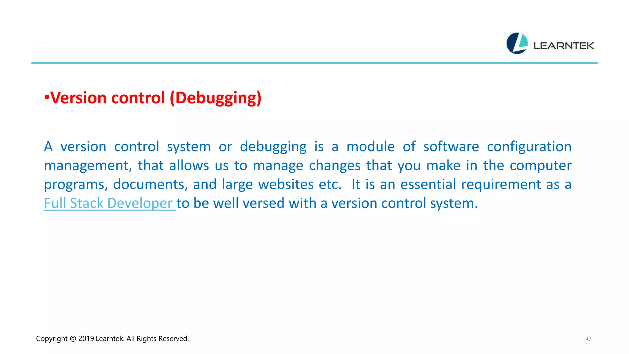 Copyright @ 2019 Learntek. All Rights Reserved. 17
•Version control (Debugging)
A version control system or debugging is a module of software configuration
management, that allows us to manage changes that you make in the computer
programs, documents, and large websites etc. It is an essential requirement as a
Full Stack Developer to be well versed with a version control system.
 