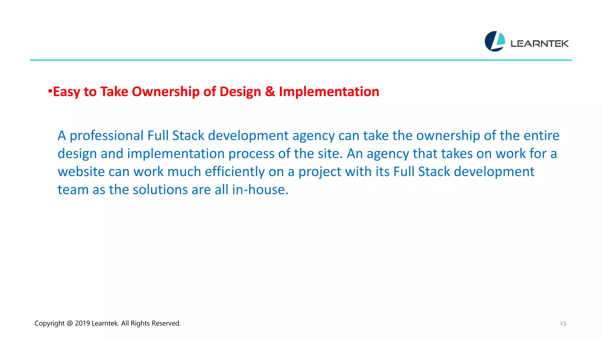 Copyright @ 2019 Learntek. All Rights Reserved. 23
•Easy to Take Ownership of Design & Implementation
A professional Full Stack development agency can take the ownership of the entire
design and implementation process of the site. An agency that takes on work for a
website can work much efficiently on a project with its Full Stack development
team as the solutions are all in-house.
 