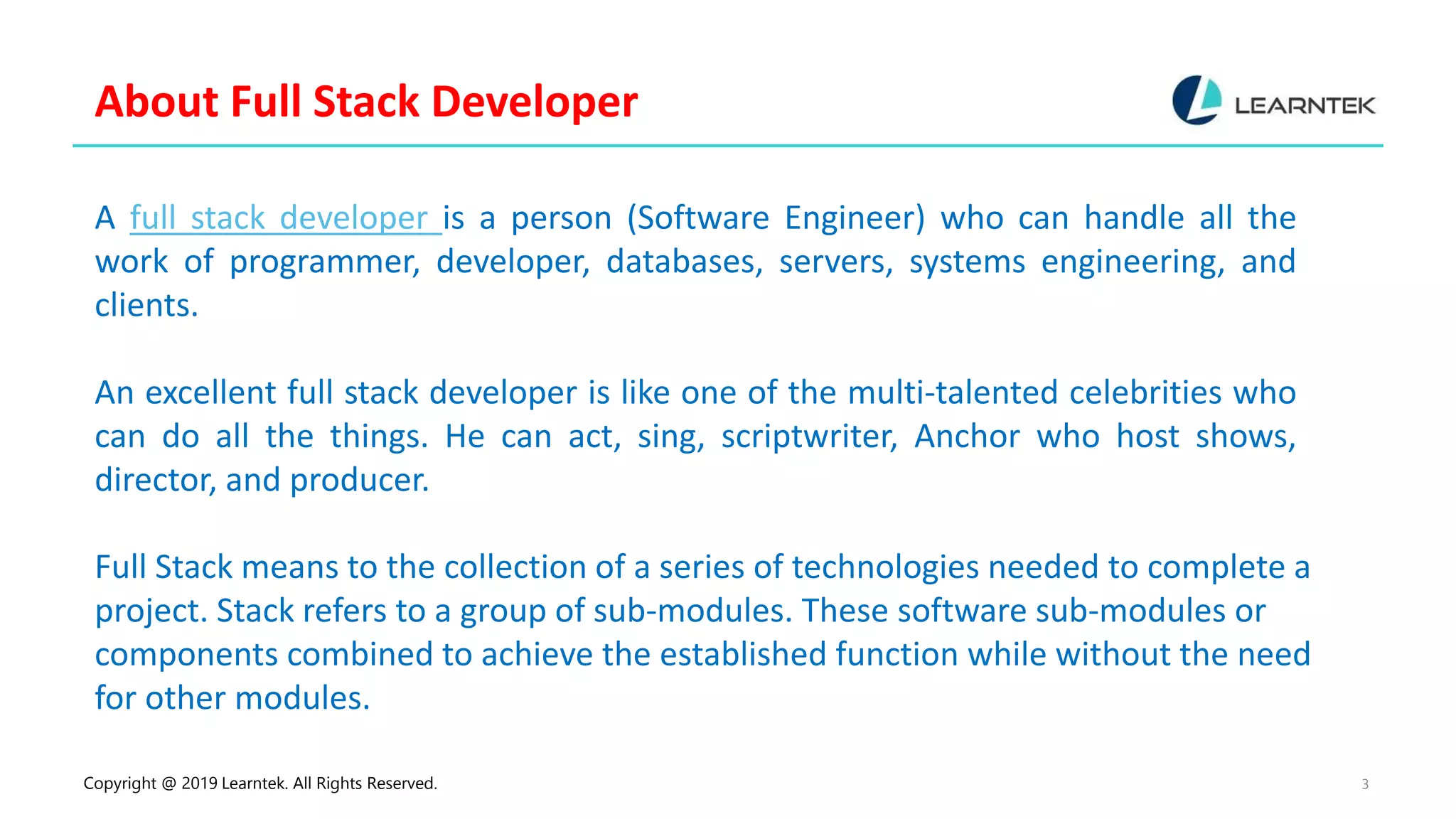 Copyright @ 2019 Learntek. All Rights Reserved. 3
About Full Stack Developer
A full stack developer is a person (Software Engineer) who can handle all the
work of programmer, developer, databases, servers, systems engineering, and
clients.
An excellent full stack developer is like one of the multi-talented celebrities who
can do all the things. He can act, sing, scriptwriter, Anchor who host shows,
director, and producer.
Full Stack means to the collection of a series of technologies needed to complete a
project. Stack refers to a group of sub-modules. These software sub-modules or
components combined to achieve the established function while without the need
for other modules.
 