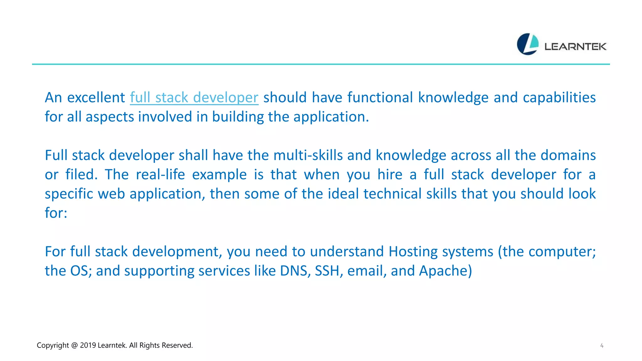 Copyright @ 2019 Learntek. All Rights Reserved. 4
An excellent full stack developer should have functional knowledge and capabilities
for all aspects involved in building the application.
Full stack developer shall have the multi-skills and knowledge across all the domains
or filed. The real-life example is that when you hire a full stack developer for a
specific web application, then some of the ideal technical skills that you should look
for:
For full stack development, you need to understand Hosting systems (the computer;
the OS; and supporting services like DNS, SSH, email, and Apache)
 