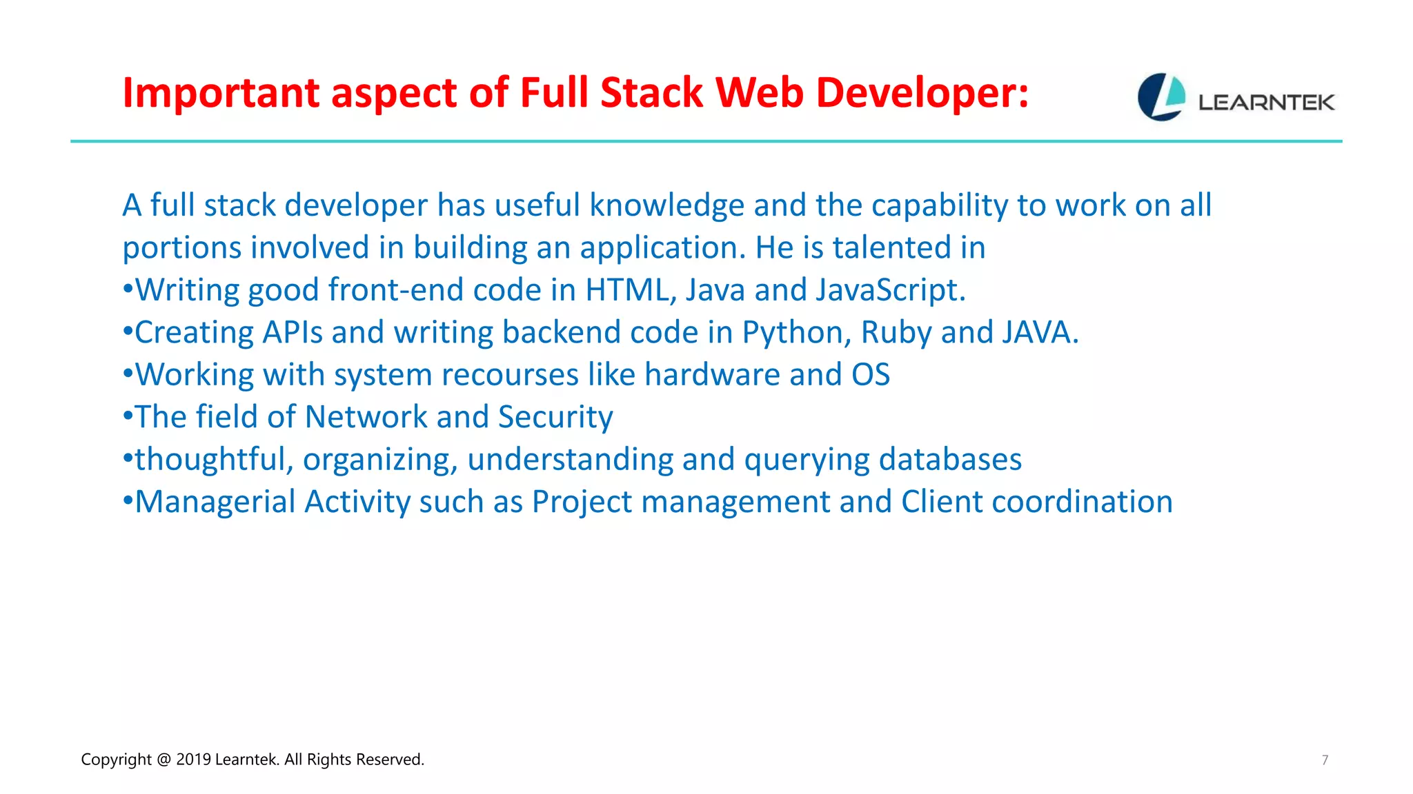 Copyright @ 2019 Learntek. All Rights Reserved. 7
Important aspect of Full Stack Web Developer:
A full stack developer has useful knowledge and the capability to work on all
portions involved in building an application. He is talented in
•Writing good front-end code in HTML, Java and JavaScript.
•Creating APIs and writing backend code in Python, Ruby and JAVA.
•Working with system recourses like hardware and OS
•The field of Network and Security
•thoughtful, organizing, understanding and querying databases
•Managerial Activity such as Project management and Client coordination
 