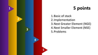 5 points
5
4
3
2
1
1.Basic of stack
2.Implementation
3.Next Greater Element (NGE)
4.Next Smaller Element (NSE)
5.Problems
 
