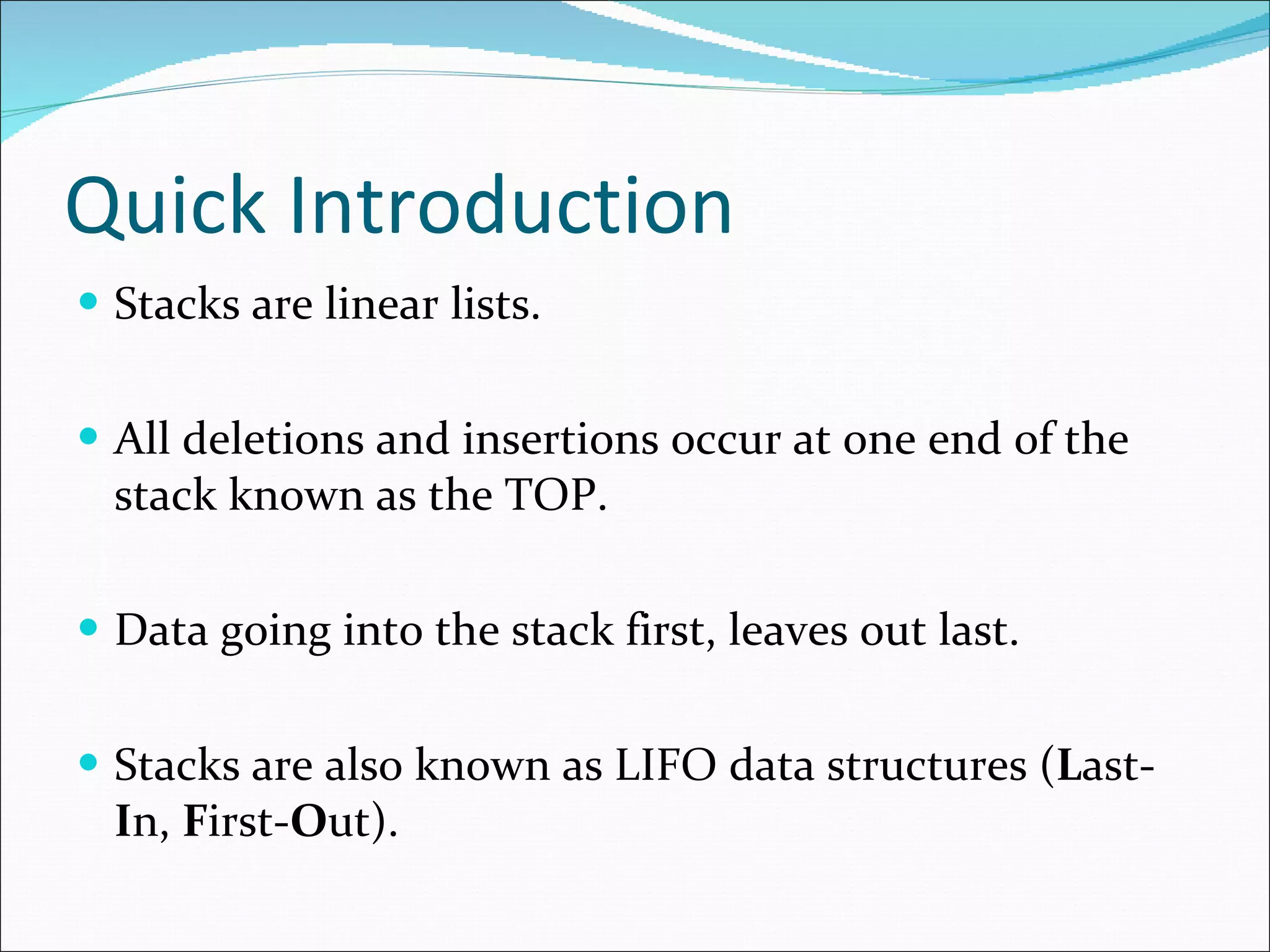 Quick Introduction Stacks are linear lists. All deletions and insertions occur at one end of the stack known as the TOP. Data going into the stack first, leaves out last. Stacks are also known as LIFO data structures ( L ast- I n, F irst- O ut).