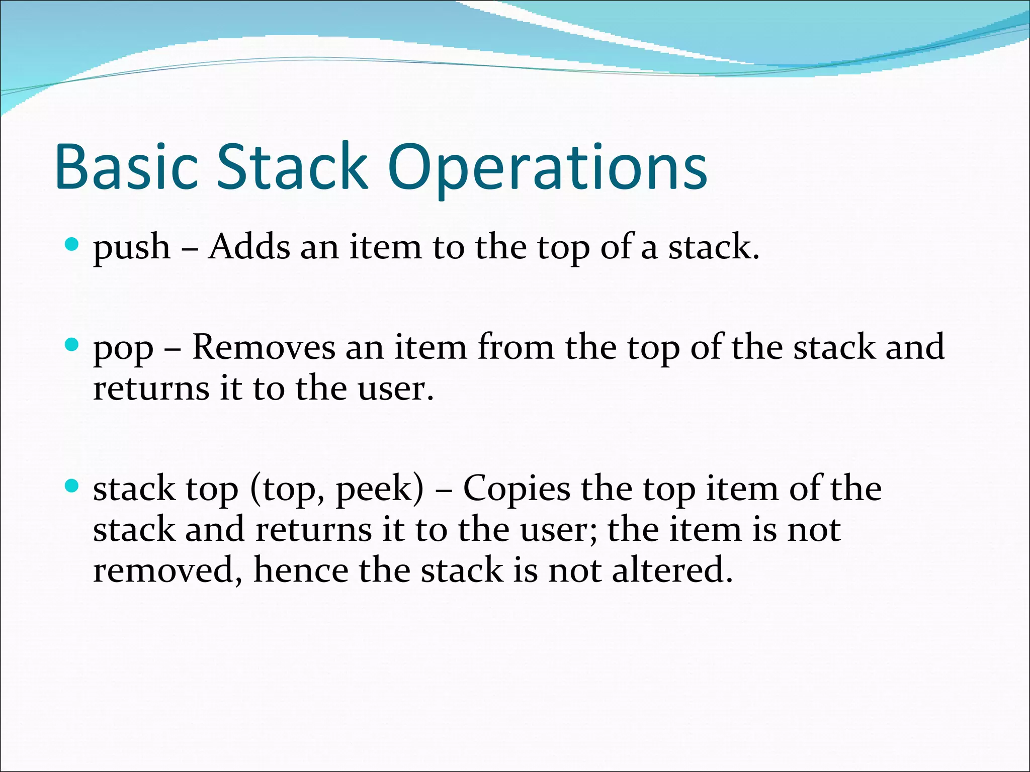 Basic Stack Operations push – Adds an item to the top of a stack. pop – Removes an item from the top of the stack and returns it to the user. stack top (top, peek) – Copies the top item of the stack and returns it to the user; the item is not removed, hence the stack is not altered.