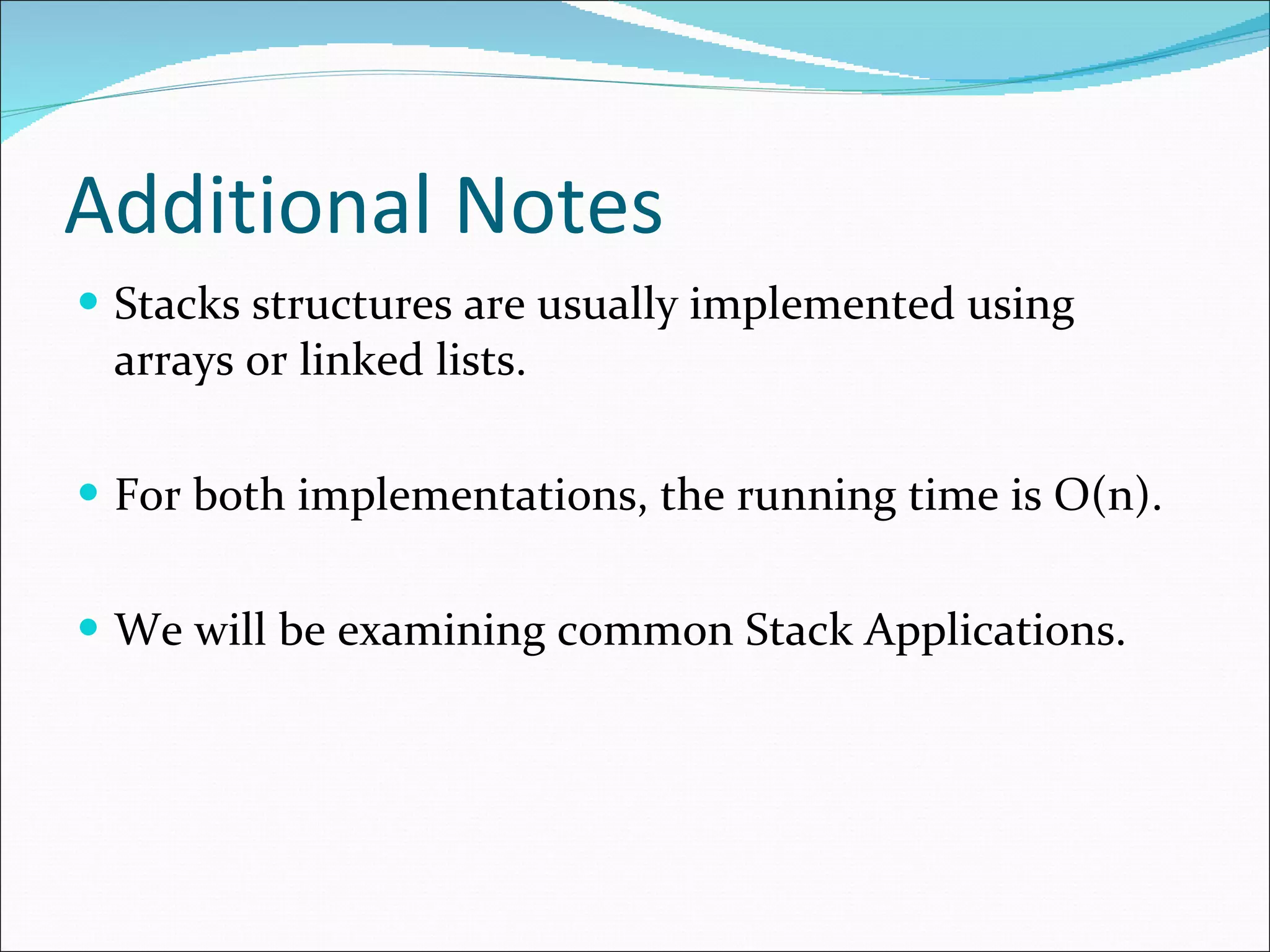 Additional Notes Stacks structures are usually implemented using arrays or linked lists. For both implementations, the running time is O(n). We will be examining common Stack Applications.