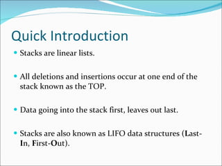 Quick Introduction Stacks are linear lists. All deletions and insertions occur at one end of the stack known as the TOP. Data going into the stack first, leaves out last. Stacks are also known as LIFO data structures ( L ast- I n,  F irst- O ut). 