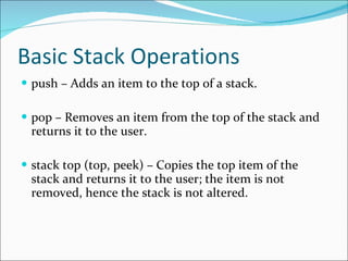 Basic Stack Operations push – Adds an item to the top of a stack. pop – Removes an item from the top of the stack and returns it to the user. stack top (top, peek) – Copies the top item of the stack and returns it to the user; the item is not removed, hence the stack is not altered. 