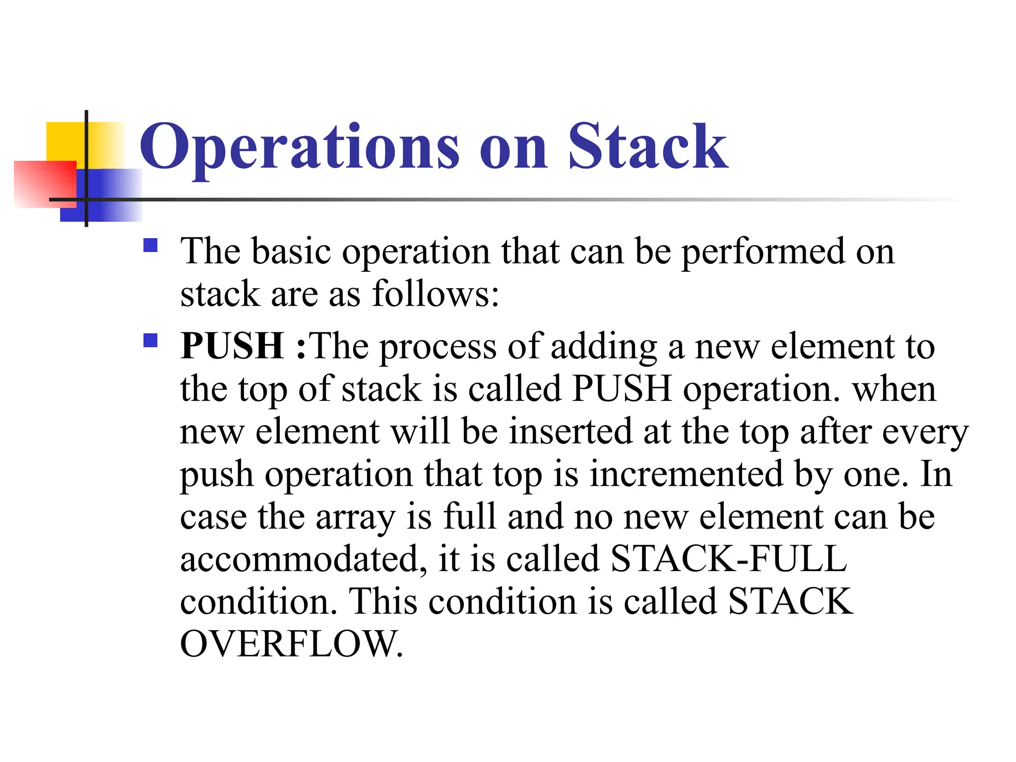 Operations on Stack
 The basic operation that can be performed on
stack are as follows:
 PUSH :The process of adding a new element to
the top of stack is called PUSH operation. when
new element will be inserted at the top after every
push operation that top is incremented by one. In
case the array is full and no new element can be
accommodated, it is called STACK-FULL
condition. This condition is called STACK
OVERFLOW.
 