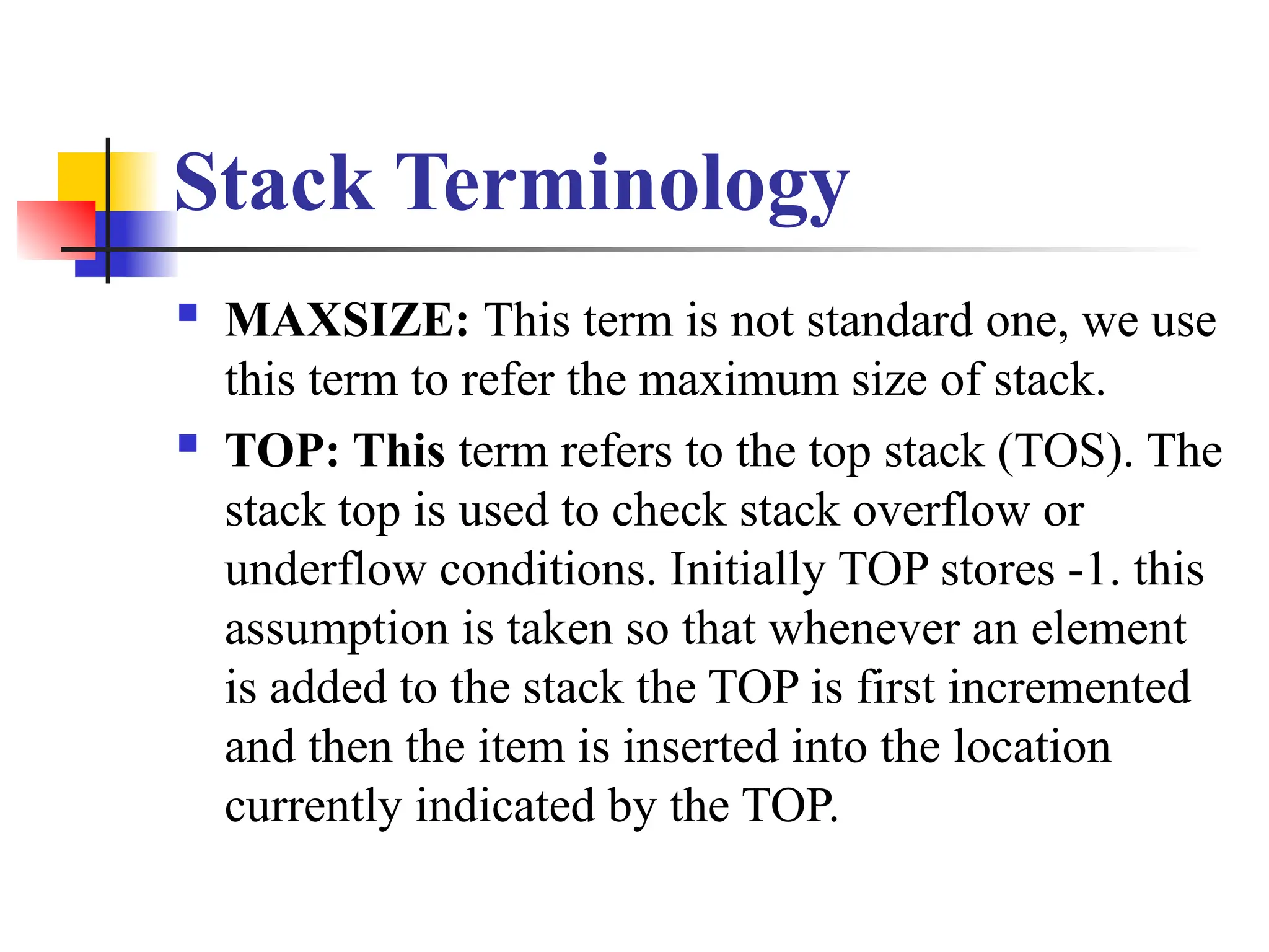 Stack Terminology
 MAXSIZE: This term is not standard one, we use
this term to refer the maximum size of stack.
 TOP: This term refers to the top stack (TOS). The
stack top is used to check stack overflow or
underflow conditions. Initially TOP stores -1. this
assumption is taken so that whenever an element
is added to the stack the TOP is first incremented
and then the item is inserted into the location
currently indicated by the TOP.
 