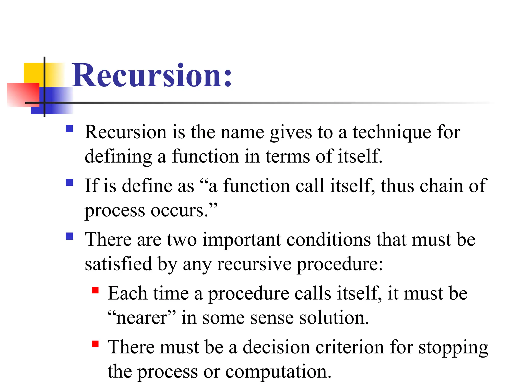 Recursion:
 Recursion is the name gives to a technique for
defining a function in terms of itself.
 If is define as “a function call itself, thus chain of
process occurs.”
 There are two important conditions that must be
satisfied by any recursive procedure:
 Each time a procedure calls itself, it must be
“nearer” in some sense solution.
 There must be a decision criterion for stopping
the process or computation.
 