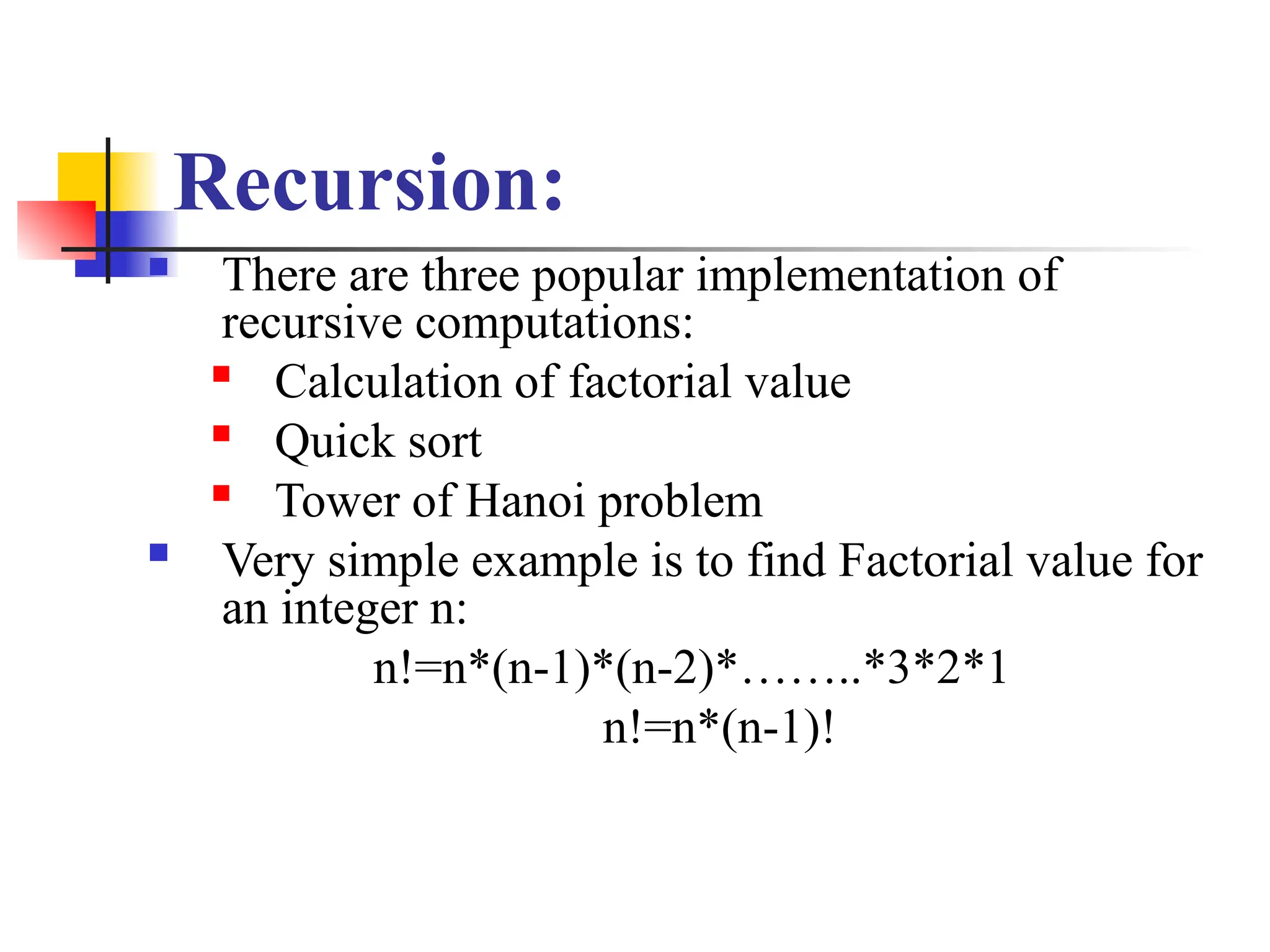 Recursion:
 There are three popular implementation of
recursive computations:

Calculation of factorial value
 Quick sort

Tower of Hanoi problem
 Very simple example is to find Factorial value for
an integer n:
n!=n*(n-1)*(n-2)*……..*3*2*1
n!=n*(n-1)!
 