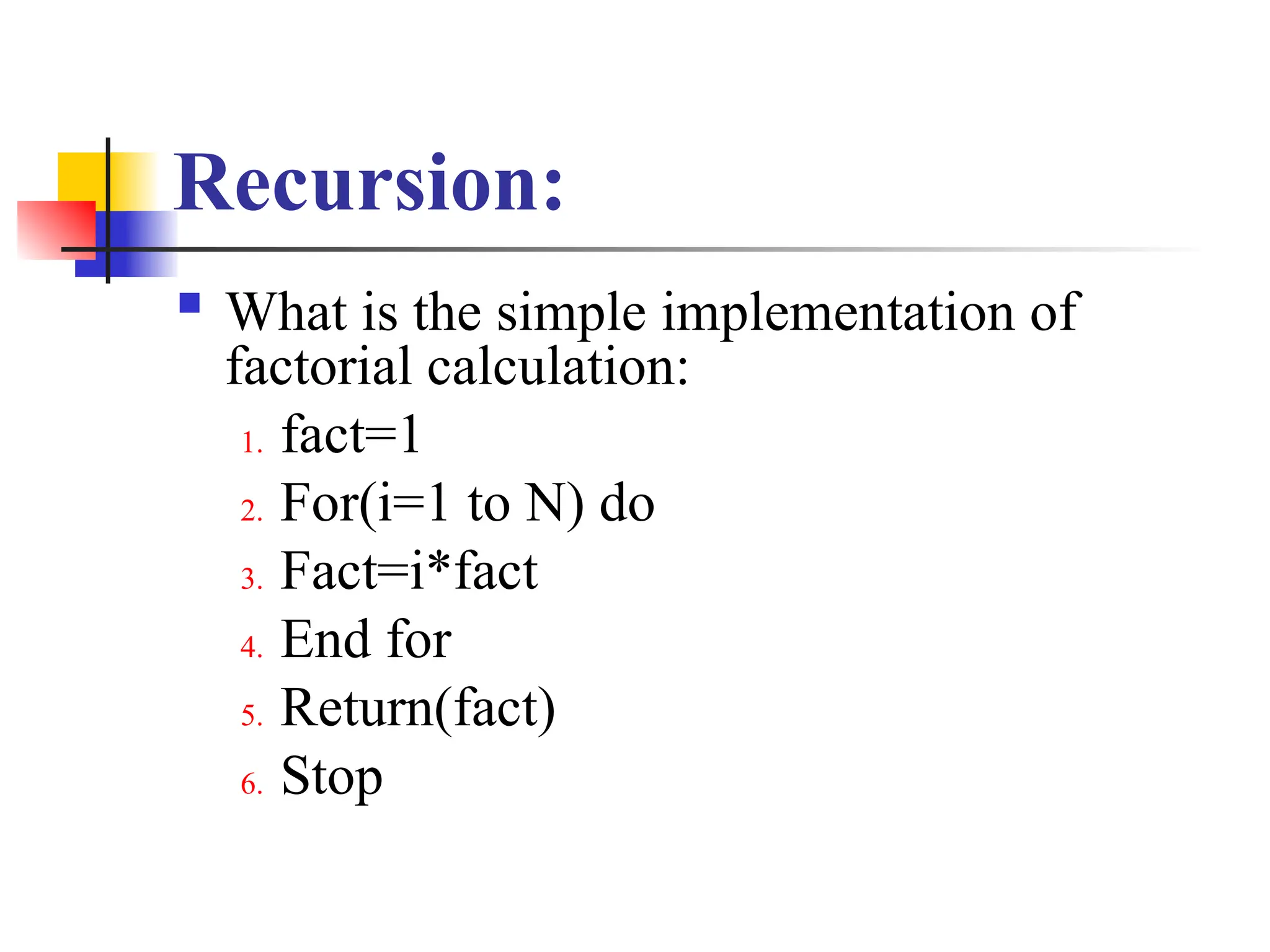 Recursion:
 What is the simple implementation of
factorial calculation:
1. fact=1
2. For(i=1 to N) do
3. Fact=i*fact
4. End for
5. Return(fact)
6. Stop
 