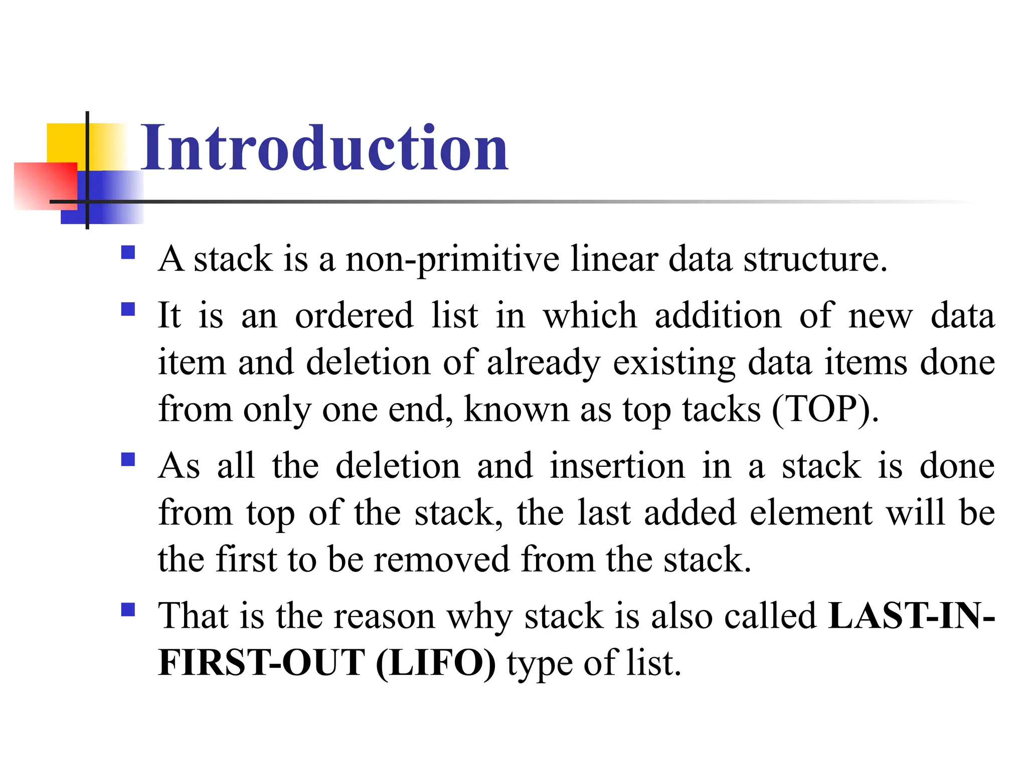 Introduction
 A stack is a non-primitive linear data structure.
 It is an ordered list in which addition of new data
item and deletion of already existing data items done
from only one end, known as top tacks (TOP).
 As all the deletion and insertion in a stack is done
from top of the stack, the last added element will be
the first to be removed from the stack.
 That is the reason why stack is also called LAST-IN-
FIRST-OUT (LIFO) type of list.
 
