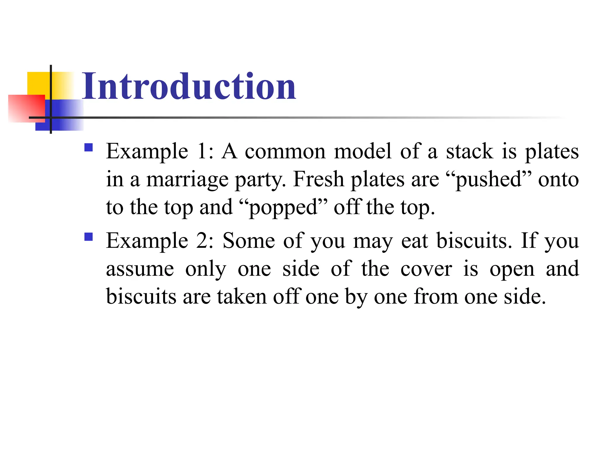 Introduction
 Example 1: A common model of a stack is plates
in a marriage party. Fresh plates are “pushed” onto
to the top and “popped” off the top.
 Example 2: Some of you may eat biscuits. If you
assume only one side of the cover is open and
biscuits are taken off one by one from one side.
 