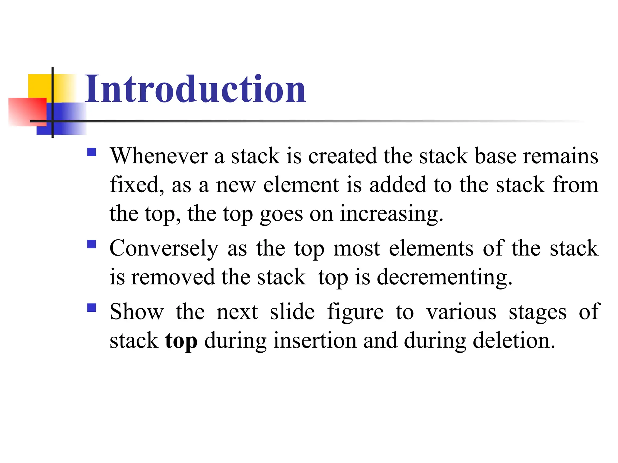 Introduction
 Whenever a stack is created the stack base remains
fixed, as a new element is added to the stack from
the top, the top goes on increasing.
 Conversely as the top most elements of the stack
is removed the stack top is decrementing.
 Show the next slide figure to various stages of
stack top during insertion and during deletion.
 