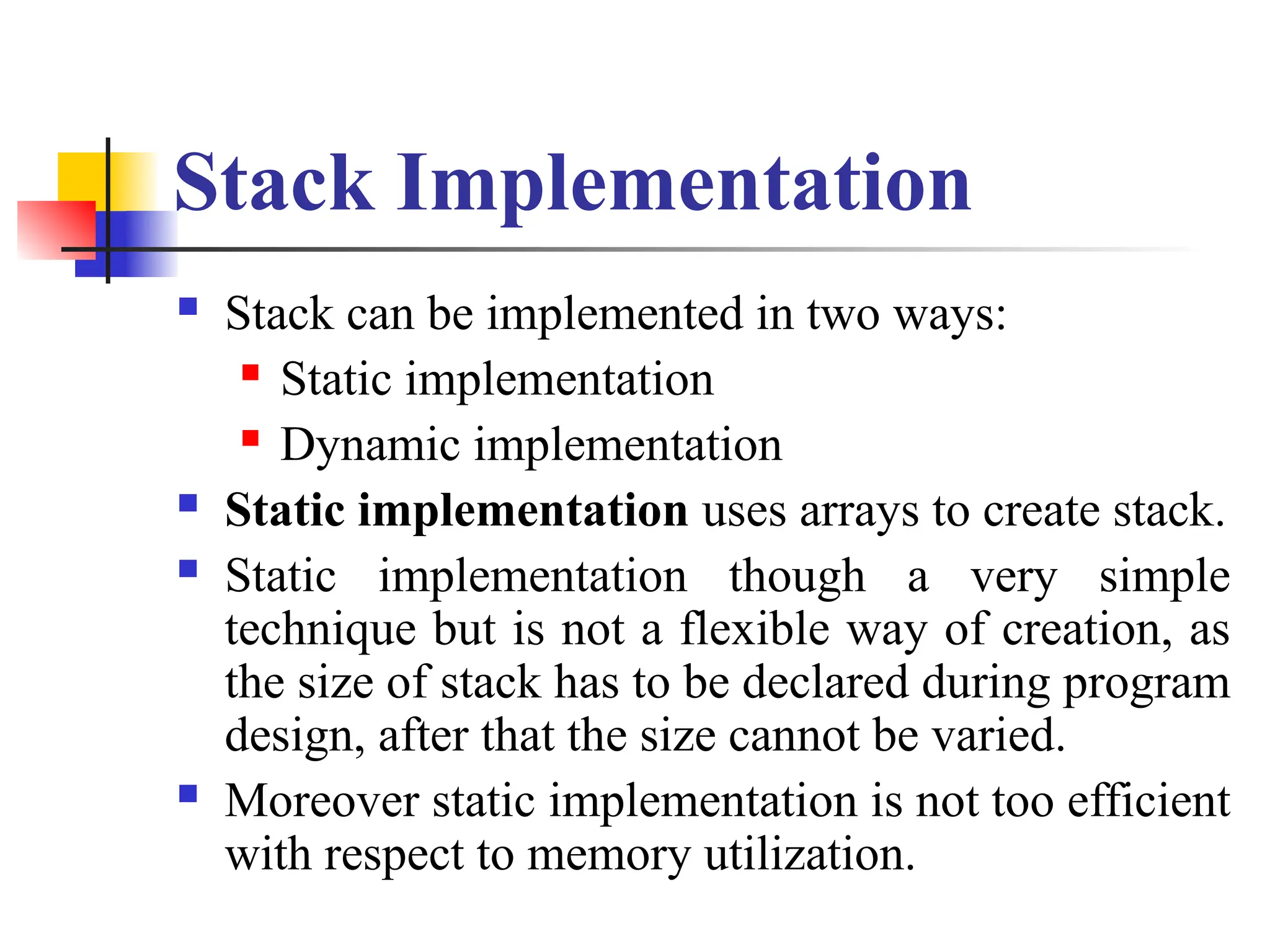 Stack Implementation
 Stack can be implemented in two ways:
 Static implementation
 Dynamic implementation
 Static implementation uses arrays to create stack.
 Static implementation though a very simple
technique but is not a flexible way of creation, as
the size of stack has to be declared during program
design, after that the size cannot be varied.
 Moreover static implementation is not too efficient
with respect to memory utilization.
 