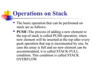 Operations on Stack
 The basic operation that can be performed on
stack are as follows:
 PUSH :The process of adding a new element to
the top of stack is called PUSH operation. when
new element will be inserted at the top after every
push operation that top is incremented by one. In
case the array is full and no new element can be
accommodated, it is called STACK-FULL
condition. This condition is called STACK
OVERFLOW.
 