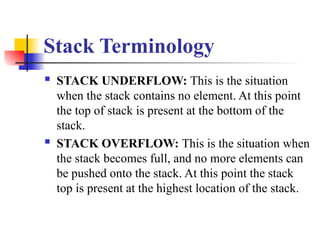 Stack Terminology
 STACK UNDERFLOW: This is the situation
when the stack contains no element. At this point
the top of stack is present at the bottom of the
stack.
 STACK OVERFLOW: This is the situation when
the stack becomes full, and no more elements can
be pushed onto the stack. At this point the stack
top is present at the highest location of the stack.
 