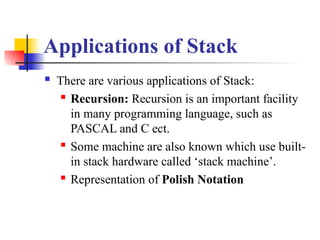 Applications of Stack
 There are various applications of Stack:
 Recursion: Recursion is an important facility
in many programming language, such as
PASCAL and C ect.
 Some machine are also known which use built-
in stack hardware called ‘stack machine’.
 Representation of Polish Notation
 