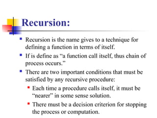 Recursion:
 Recursion is the name gives to a technique for
defining a function in terms of itself.
 If is define as “a function call itself, thus chain of
process occurs.”
 There are two important conditions that must be
satisfied by any recursive procedure:
 Each time a procedure calls itself, it must be
“nearer” in some sense solution.
 There must be a decision criterion for stopping
the process or computation.
 