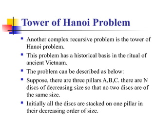 Tower of Hanoi Problem
 Another complex recursive problem is the tower of
Hanoi problem.
 This problem has a historical basis in the ritual of
ancient Vietnam.
 The problem can be described as below:
 Suppose, there are three pillars A,B,C. there are N
discs of decreasing size so that no two discs are of
the same size.
 Initially all the discs are stacked on one pillar in
their decreasing order of size.
 