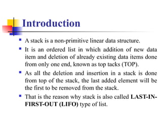 Introduction
 A stack is a non-primitive linear data structure.
 It is an ordered list in which addition of new data
item and deletion of already existing data items done
from only one end, known as top tacks (TOP).
 As all the deletion and insertion in a stack is done
from top of the stack, the last added element will be
the first to be removed from the stack.
 That is the reason why stack is also called LAST-IN-
FIRST-OUT (LIFO) type of list.
 