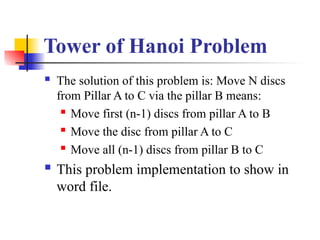 Tower of Hanoi Problem
 The solution of this problem is: Move N discs
from Pillar A to C via the pillar B means:
 Move first (n-1) discs from pillar A to B
 Move the disc from pillar A to C
 Move all (n-1) discs from pillar B to C
 This problem implementation to show in
word file.
 