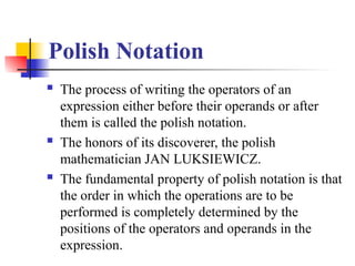 Polish Notation
 The process of writing the operators of an
expression either before their operands or after
them is called the polish notation.
 The honors of its discoverer, the polish
mathematician JAN LUKSIEWICZ.
 The fundamental property of polish notation is that
the order in which the operations are to be
performed is completely determined by the
positions of the operators and operands in the
expression.
 