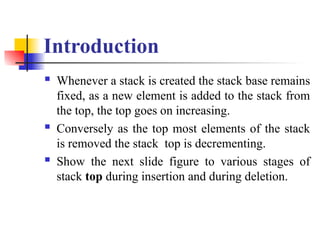 Introduction
 Whenever a stack is created the stack base remains
fixed, as a new element is added to the stack from
the top, the top goes on increasing.
 Conversely as the top most elements of the stack
is removed the stack top is decrementing.
 Show the next slide figure to various stages of
stack top during insertion and during deletion.
 