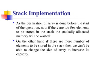 Stack Implementation
 As the declaration of array is done before the start
of the operation, now if there are too few elements
to be stored in the stack the statically allocated
memory will be wasted.
 On the other hand if there are more number of
elements to be stored in the stack then we can’t be
able to change the size of array to increase its
capacity.
 