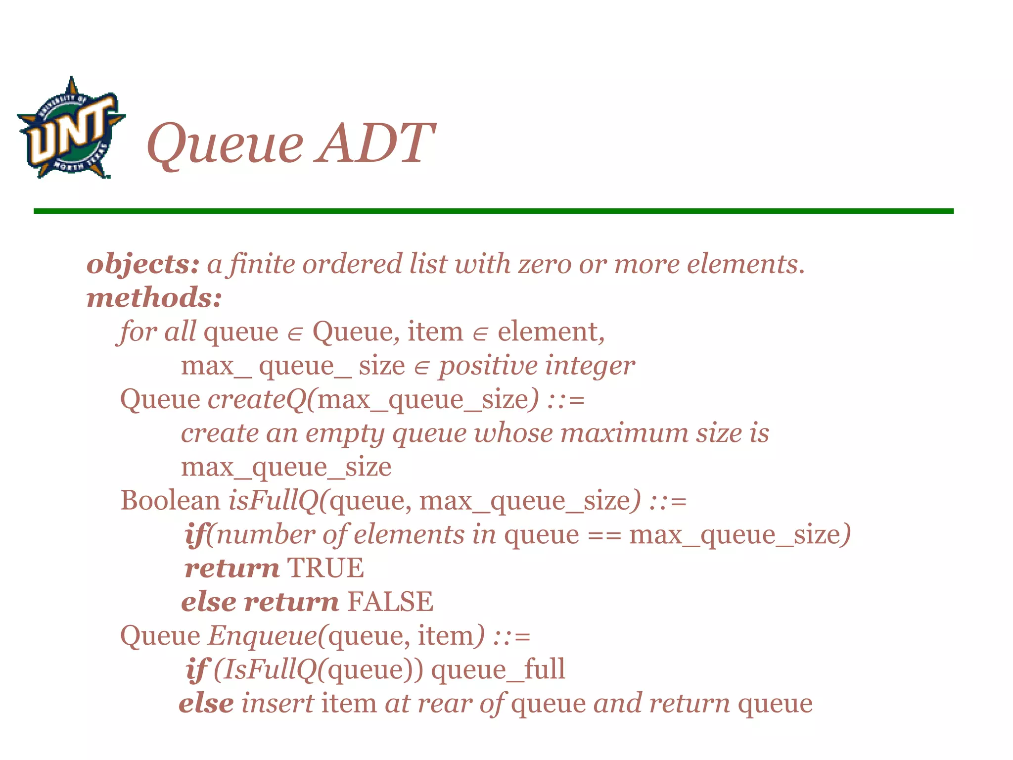 objects: a finite ordered list with zero or more elements.
methods:
for all queue ∈ Queue, item ∈ element,
max_ queue_ size ∈ positive integer
Queue createQ(max_queue_size) ::=
create an empty queue whose maximum size is
max_queue_size
Boolean isFullQ(queue, max_queue_size) ::=
if(number of elements in queue == max_queue_size)
return TRUE
else return FALSE
Queue Enqueue(queue, item) ::=
if (IsFullQ(queue)) queue_full
else insert item at rear of queue and return queue
Queue ADT
 