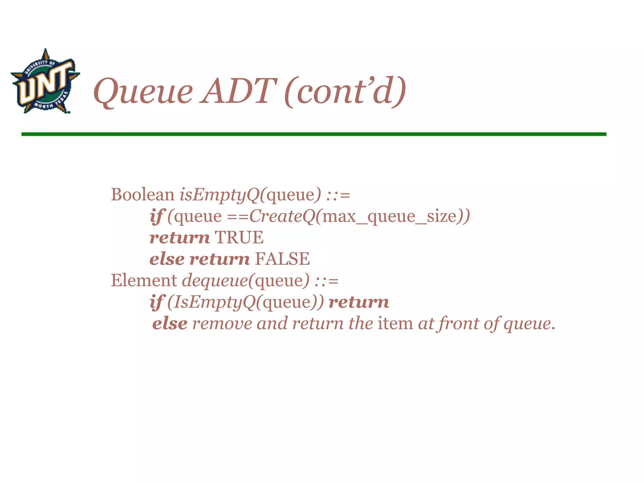 Boolean isEmptyQ(queue) ::=
if (queue ==CreateQ(max_queue_size))
return TRUE
else return FALSE
Element dequeue(queue) ::=
if (IsEmptyQ(queue)) return
else remove and return the item at front of queue.
Queue ADT (cont’d)
 