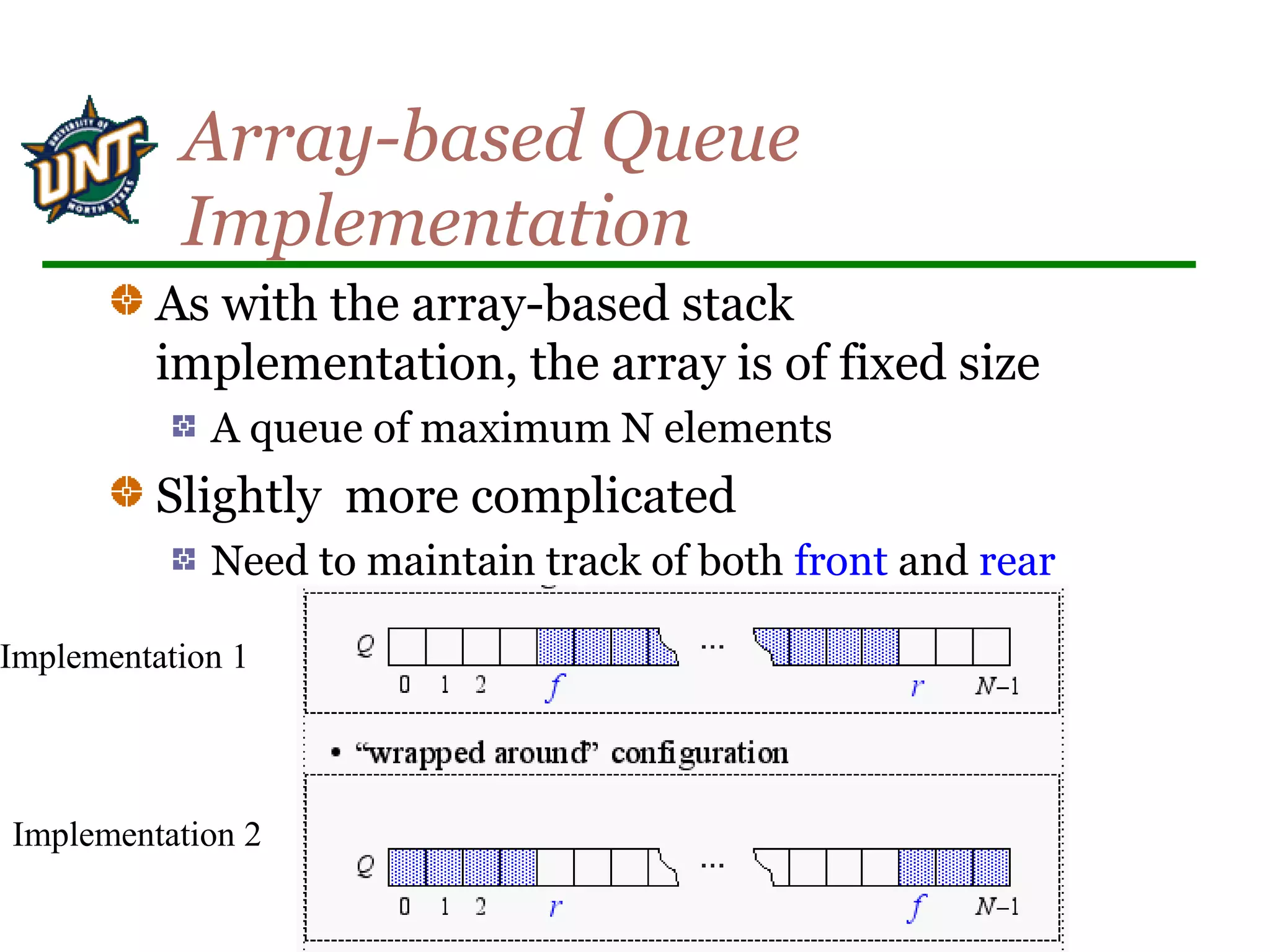 Array-based Queue
Implementation
As with the array-based stack
implementation, the array is of fixed size
A queue of maximum N elements
Slightly more complicated
Need to maintain track of both front and rear
Implementation 1
Implementation 2
 