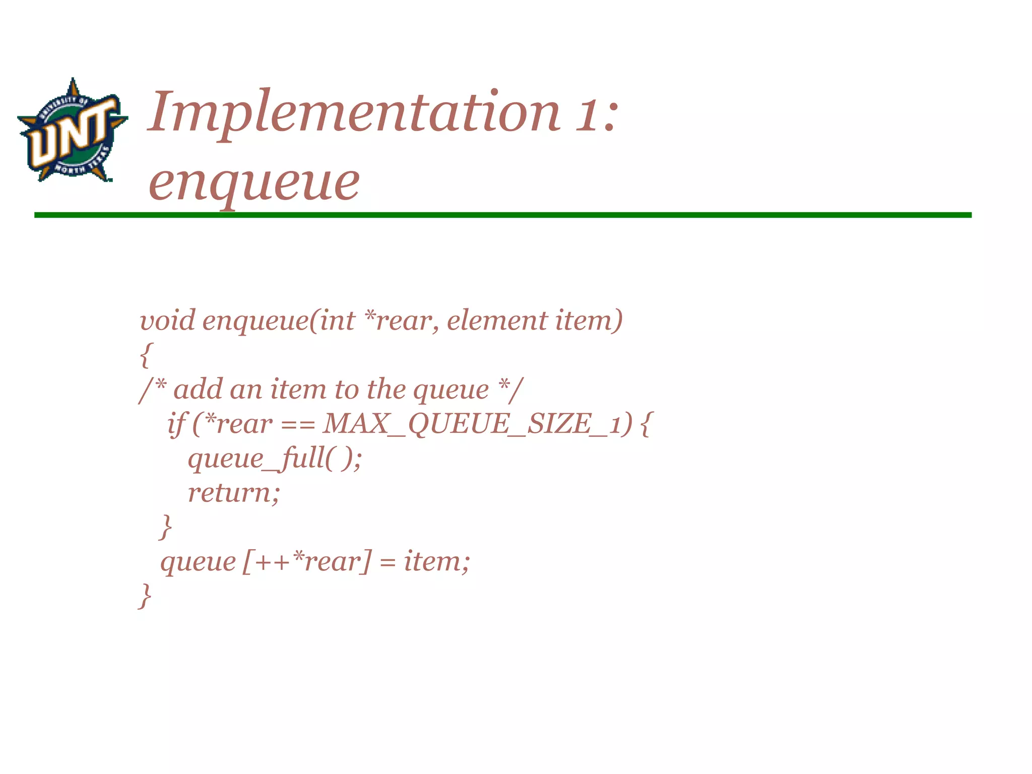 void enqueue(int *rear, element item)
{
/* add an item to the queue */
if (*rear == MAX_QUEUE_SIZE_1) {
queue_full( );
return;
}
queue [++*rear] = item;
}
Implementation 1:
enqueue
 