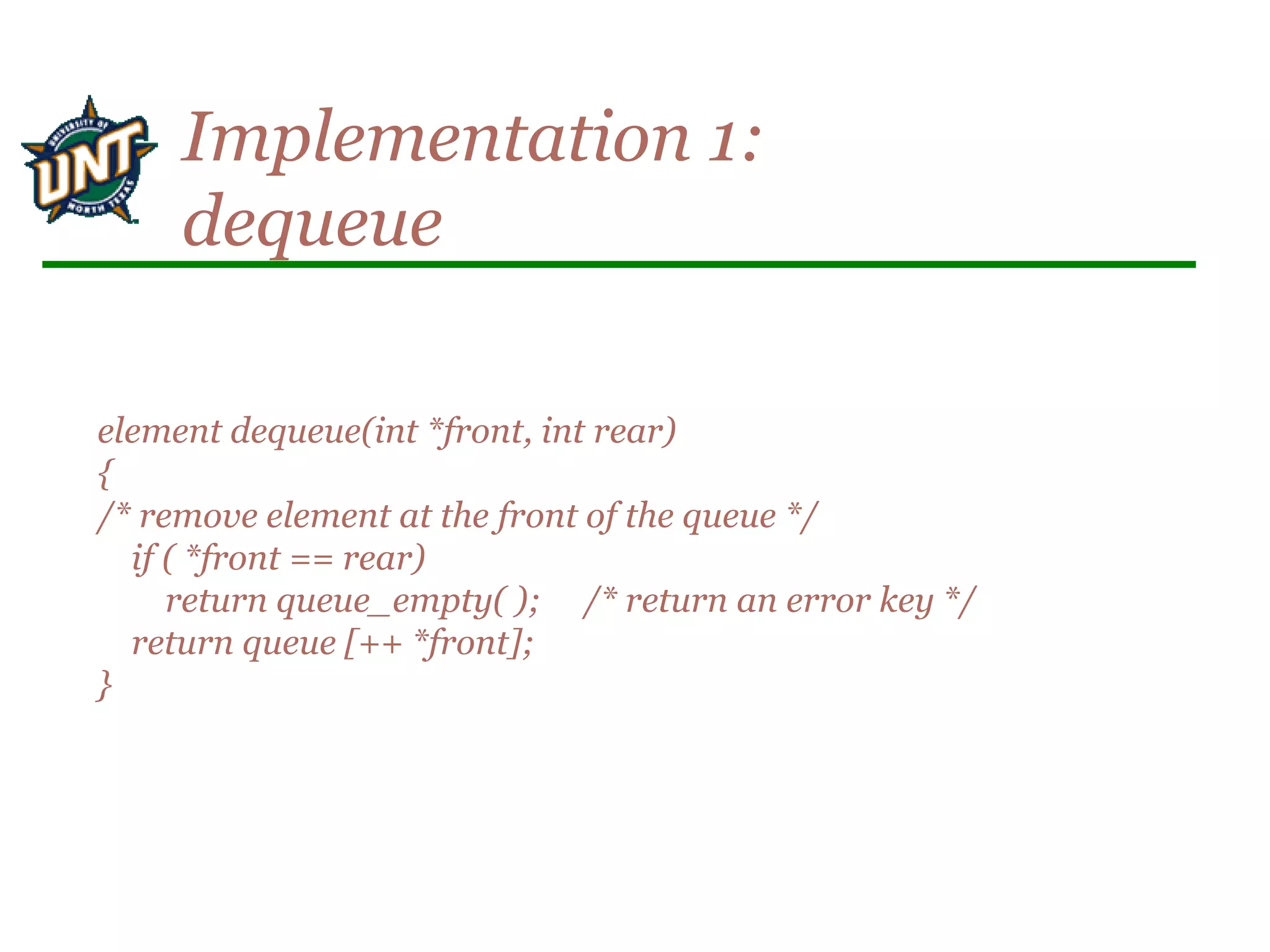 element dequeue(int *front, int rear)
{
/* remove element at the front of the queue */
if ( *front == rear)
return queue_empty( ); /* return an error key */
return queue [++ *front];
}
Implementation 1:
dequeue
 