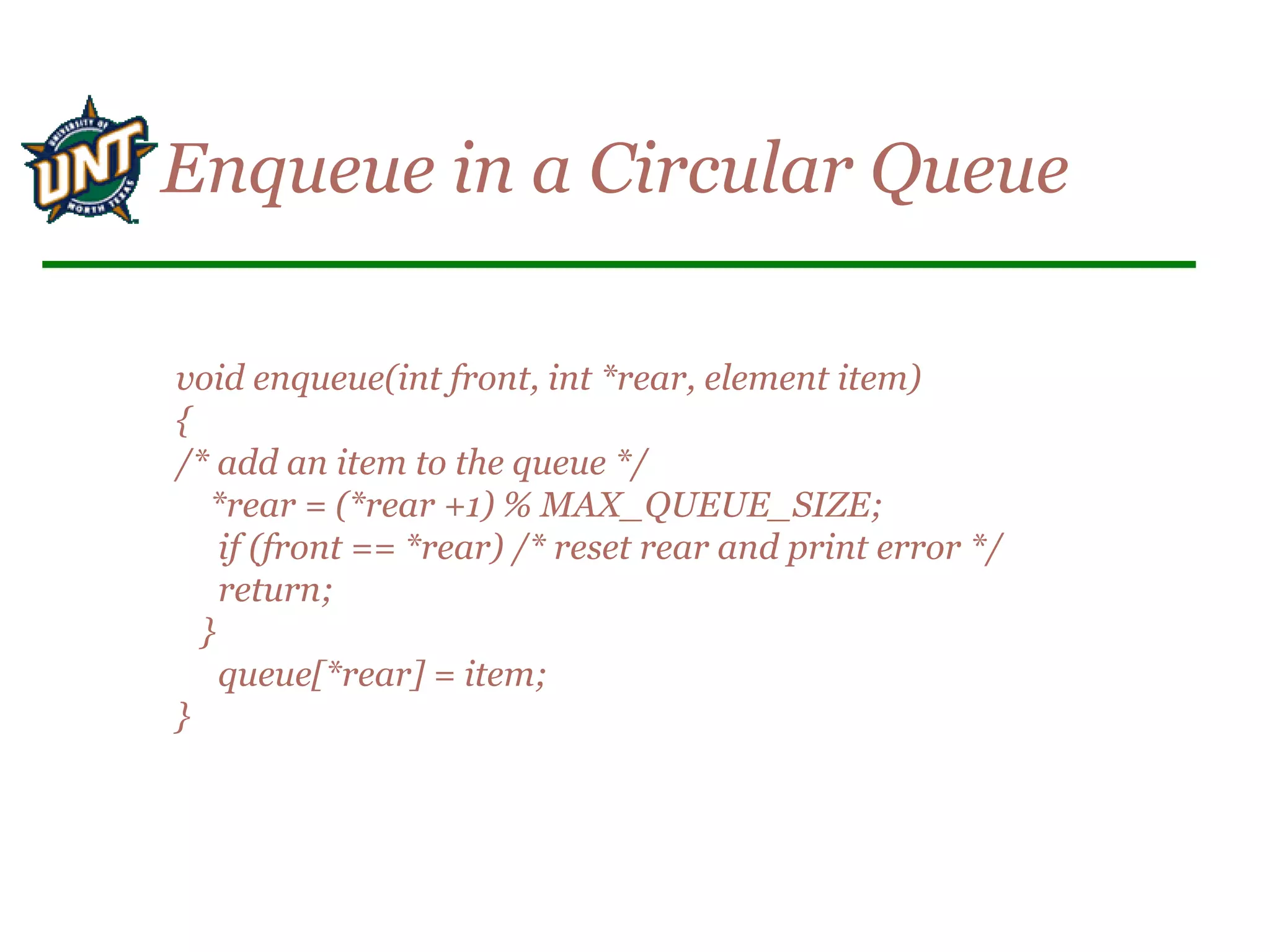 void enqueue(int front, int *rear, element item)
{
/* add an item to the queue */
*rear = (*rear +1) % MAX_QUEUE_SIZE;
if (front == *rear) /* reset rear and print error */
return;
}
queue[*rear] = item;
}
Enqueue in a Circular Queue
 