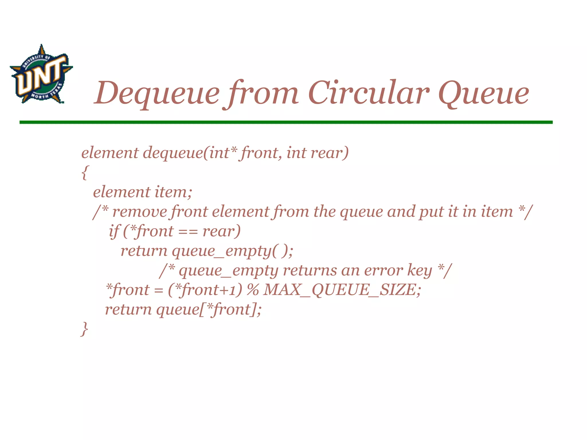element dequeue(int* front, int rear)
{
element item;
/* remove front element from the queue and put it in item */
if (*front == rear)
return queue_empty( );
/* queue_empty returns an error key */
*front = (*front+1) % MAX_QUEUE_SIZE;
return queue[*front];
}
Dequeue from Circular Queue
 