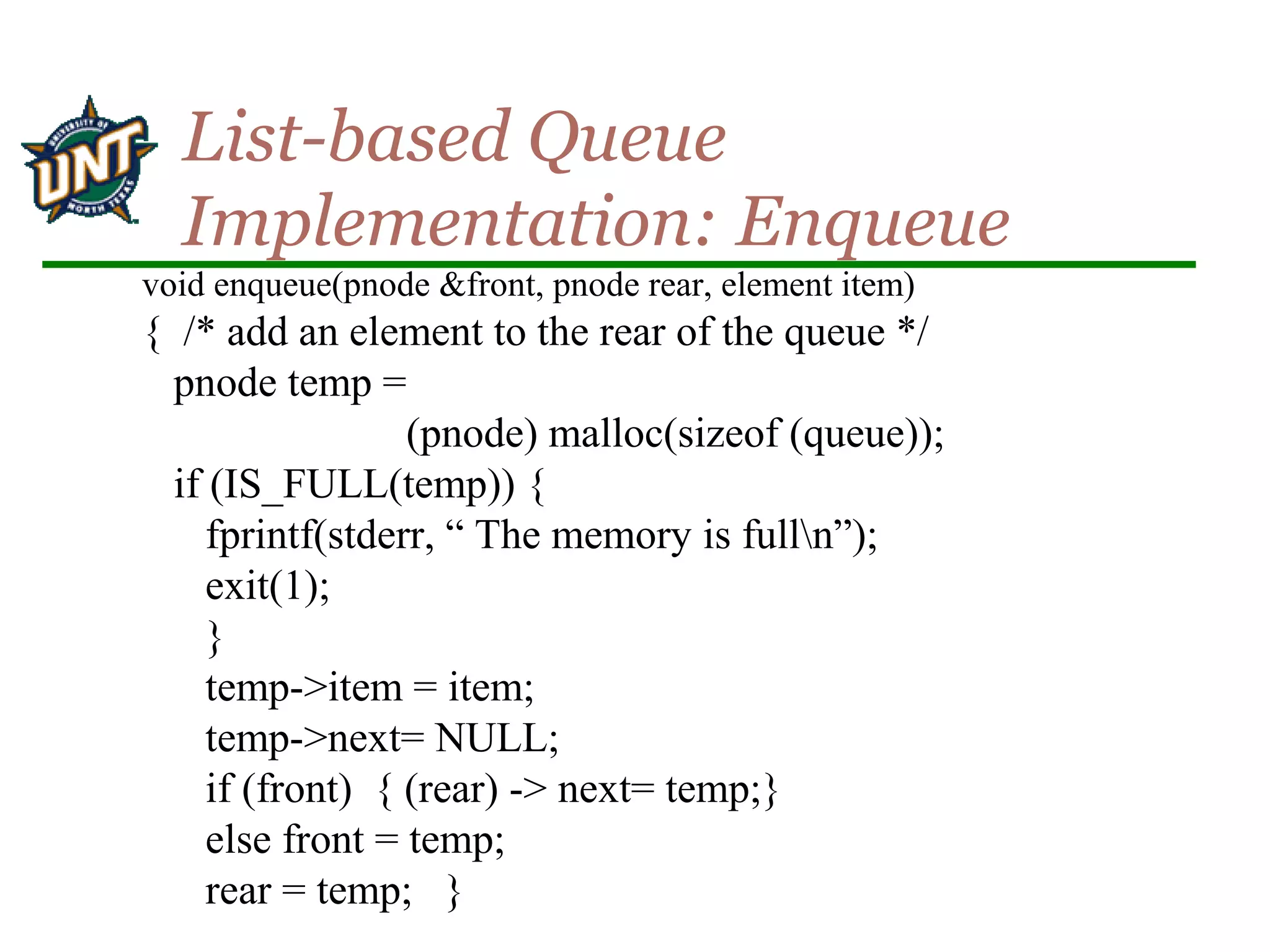 void enqueue(pnode &front, pnode rear, element item)
{ /* add an element to the rear of the queue */
pnode temp =
(pnode) malloc(sizeof (queue));
if (IS_FULL(temp)) {
fprintf(stderr, “ The memory is fulln”);
exit(1);
}
temp->item = item;
temp->next= NULL;
if (front) { (rear) -> next= temp;}
else front = temp;
rear = temp; }
List-based Queue
Implementation: Enqueue
 