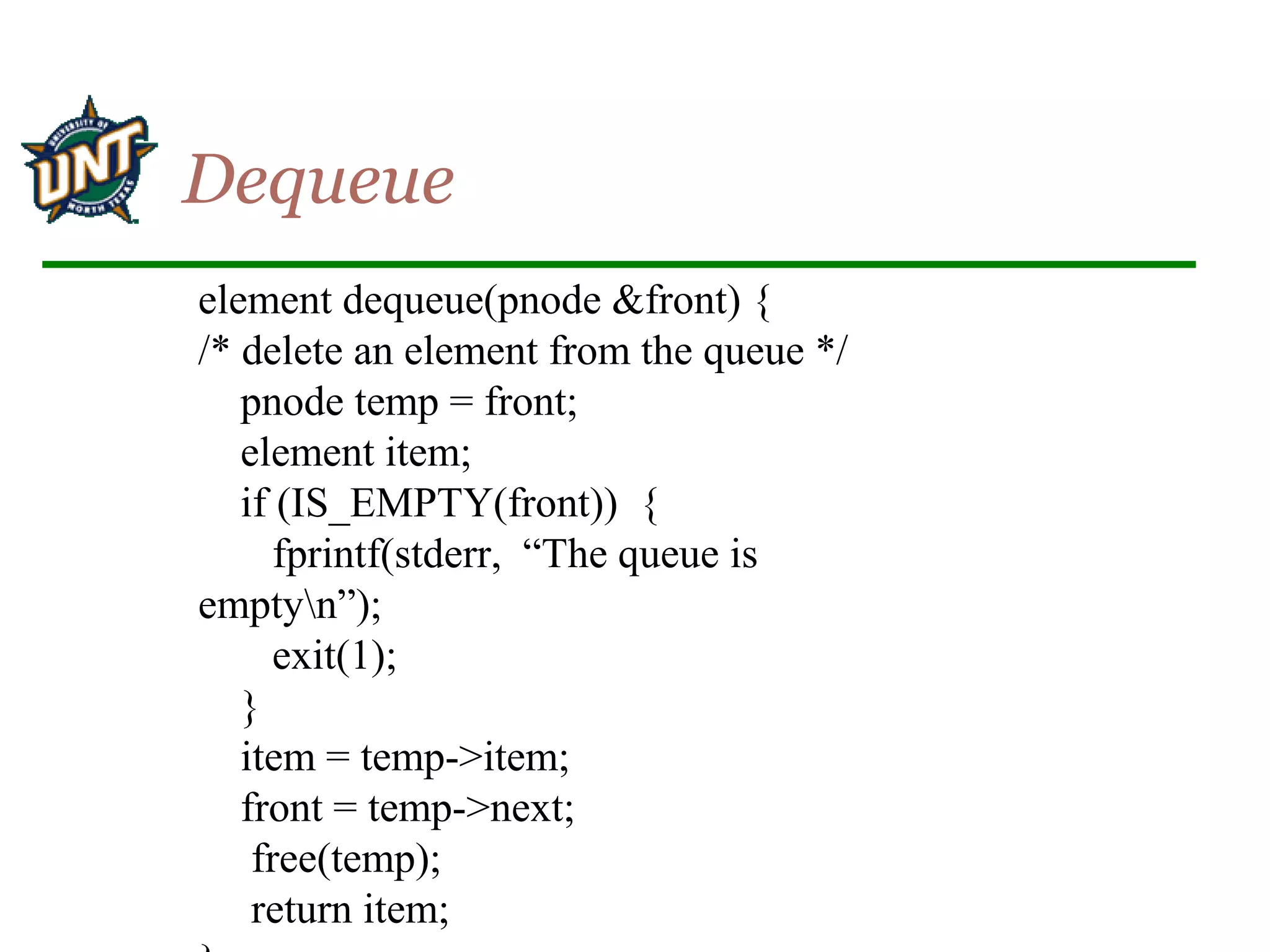 element dequeue(pnode &front) {
/* delete an element from the queue */
pnode temp = front;
element item;
if (IS_EMPTY(front)) {
fprintf(stderr, “The queue is
emptyn”);
exit(1);
}
item = temp->item;
front = temp->next;
free(temp);
return item;
Dequeue
 