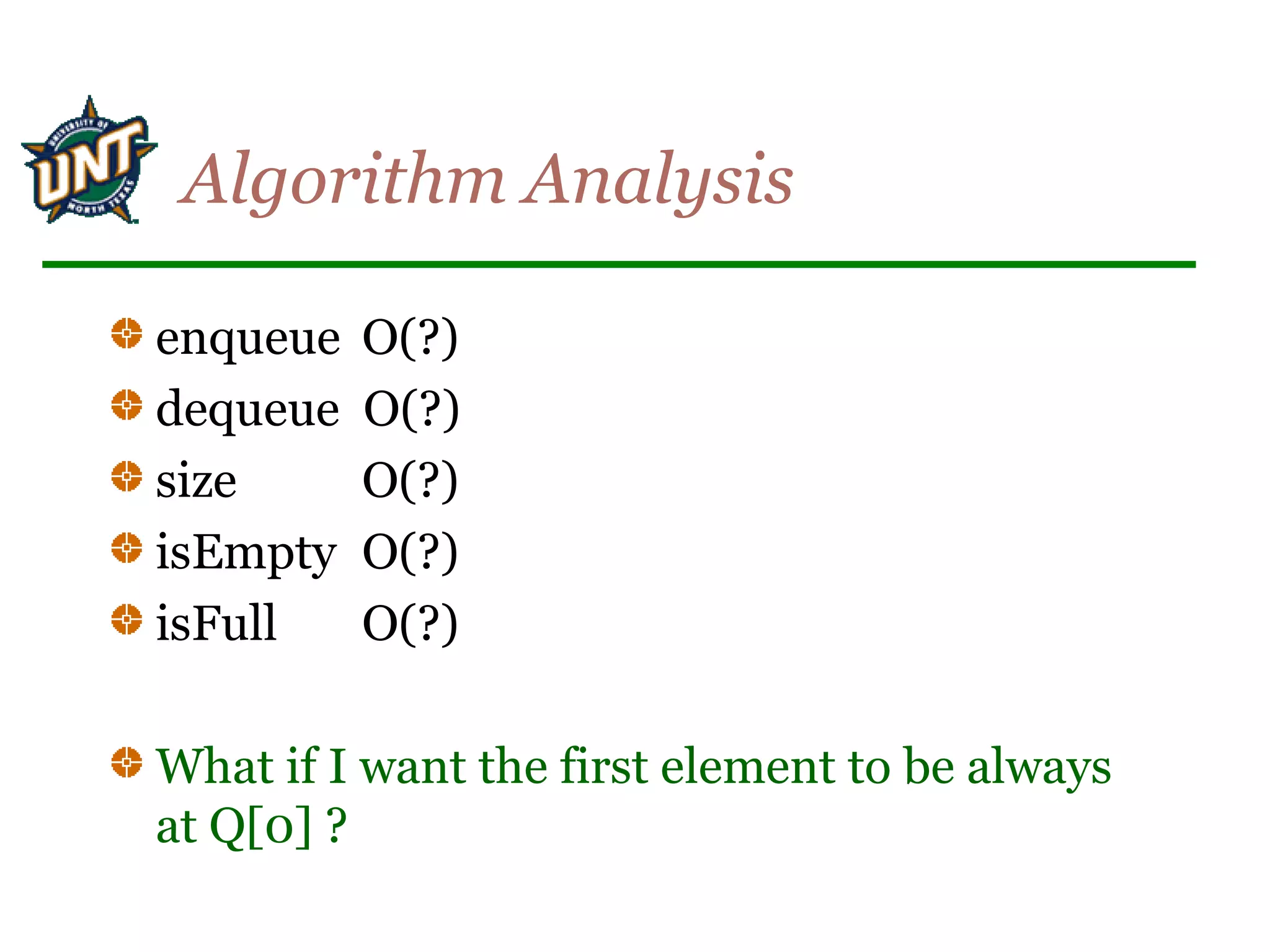 Algorithm Analysis
enqueue O(?)
dequeue O(?)
size O(?)
isEmpty O(?)
isFull O(?)
What if I want the first element to be always
at Q[0] ?
 