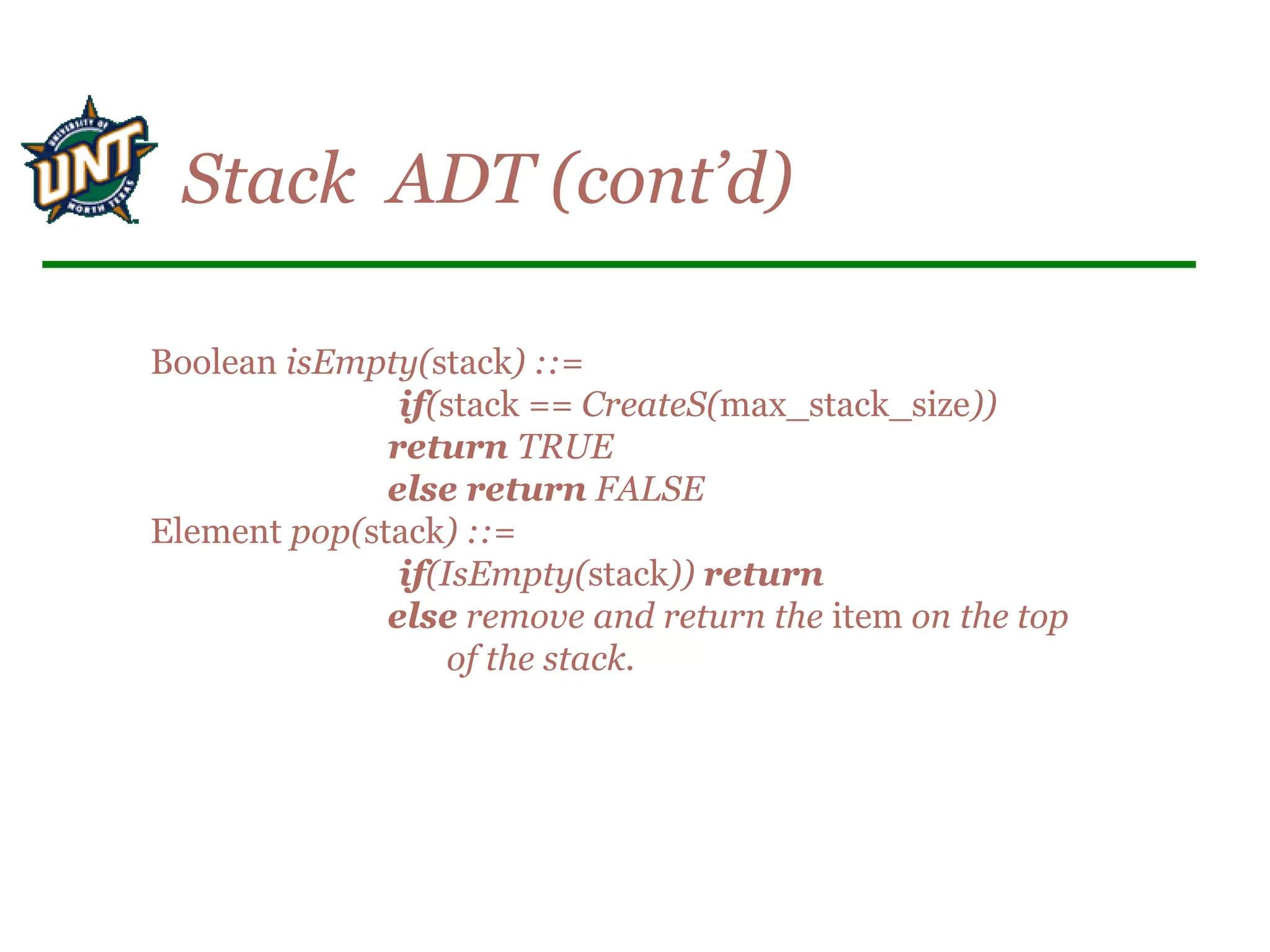 Boolean isEmpty(stack) ::=
if(stack == CreateS(max_stack_size))
return TRUE
else return FALSE
Element pop(stack) ::=
if(IsEmpty(stack)) return
else remove and return the item on the top
of the stack.
Stack ADT (cont’d)
 