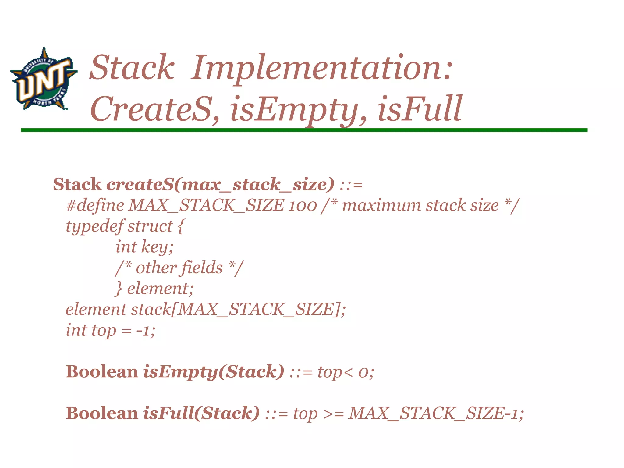Stack createS(max_stack_size) ::=
#define MAX_STACK_SIZE 100 /* maximum stack size */
typedef struct {
int key;
/* other fields */
} element;
element stack[MAX_STACK_SIZE];
int top = -1;
Boolean isEmpty(Stack) ::= top< 0;
Boolean isFull(Stack) ::= top >= MAX_STACK_SIZE-1;
Stack Implementation:
CreateS, isEmpty, isFull
 