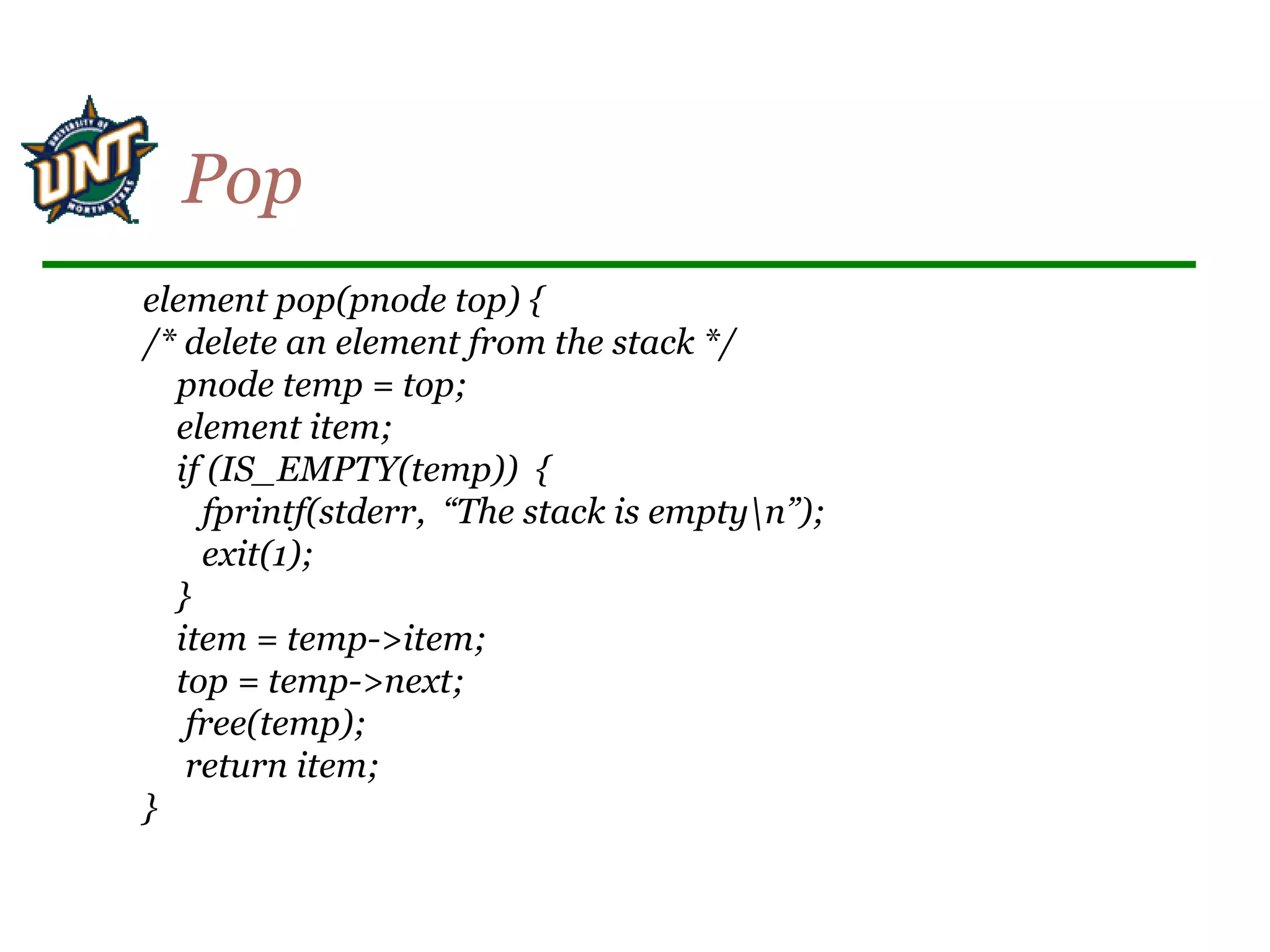 element pop(pnode top) {
/* delete an element from the stack */
pnode temp = top;
element item;
if (IS_EMPTY(temp)) {
fprintf(stderr, “The stack is emptyn”);
exit(1);
}
item = temp->item;
top = temp->next;
free(temp);
return item;
}
Pop
 