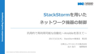 ｜ 1 ｜©2017 NISSHO ELECTRONICS CORPORATION ALL RIGHTS RESERVED.
Innovation-LeadingCompany
StackStormを用いた
ネットワーク機器の制御
汎用的で再利用可能な自動化～Ansibleを添えて～
2017/3/23(木) StackStorm勉強会 第2回
日商エレクトロニクス株式会社
北川 裕介 管野智祥
©2017 NISSHO ELECTRONICS CORPORATION ALL RIGHTS RESERVED.
 