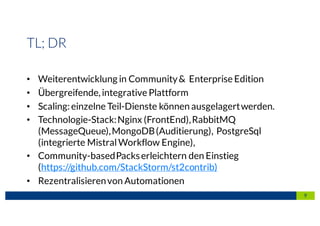 9
TL; DR
• Weiterentwicklung in Community& Enterprise Edition
• Übergreifende,integrative Plattform
• Scaling:einzelne Teil-Dienste können ausgelagertwerden.
• Technologie-Stack:Nginx (FrontEnd),RabbitMQ
(MessageQueue),MongoDB(Auditierung), PostgreSql
(integrierte MistralWorkflow Engine),
• Community-basedPackserleichtern den Einstieg
(https://github.com/StackStorm/st2contrib)
• Rezentralisierenvon Automationen
 