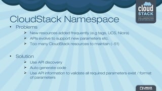 CloudStack Namespace
• Problems
 New resources added frequently (e.g tags, UCS, Nicira)
 APIs evolve to support new parameters etc.
 Too many CloudStack resources to maintain (~51)
• Solution
 Use API discovery
 Auto generate code
 Use API information to validate all required parameters exist / format
of parameters
 