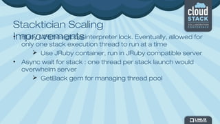 Stacktician Scaling
Improvements• Ruby MRI has global interpreter lock. Eventually, allowed for
only one stack execution thread to run at a time
 Use JRuby container, run in JRuby compatible server
• Async wait for stack : one thread per stack launch would
overwhelm server
 GetBack gem for managing thread pool
 