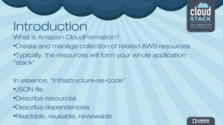 Introduction
What is Amazon CloudFormation?
•Create and manage collection of related AWS resources
•Typically, the resources will form your whole application
“stack”
In essence, “Infrastructure-as-code”
•JSON file
•Describe resources
•Describe dependencies
•Readable, reusable, reviewable
 