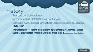 History
• Started by @chiradeep
• Introduced at CCC-13 as a prototype
• Execute AWS CloudFormation templates on CloudStack
*AS IS*
• Problem – low fidelity between AWS and
CloudStack resource types (more on this later)
 